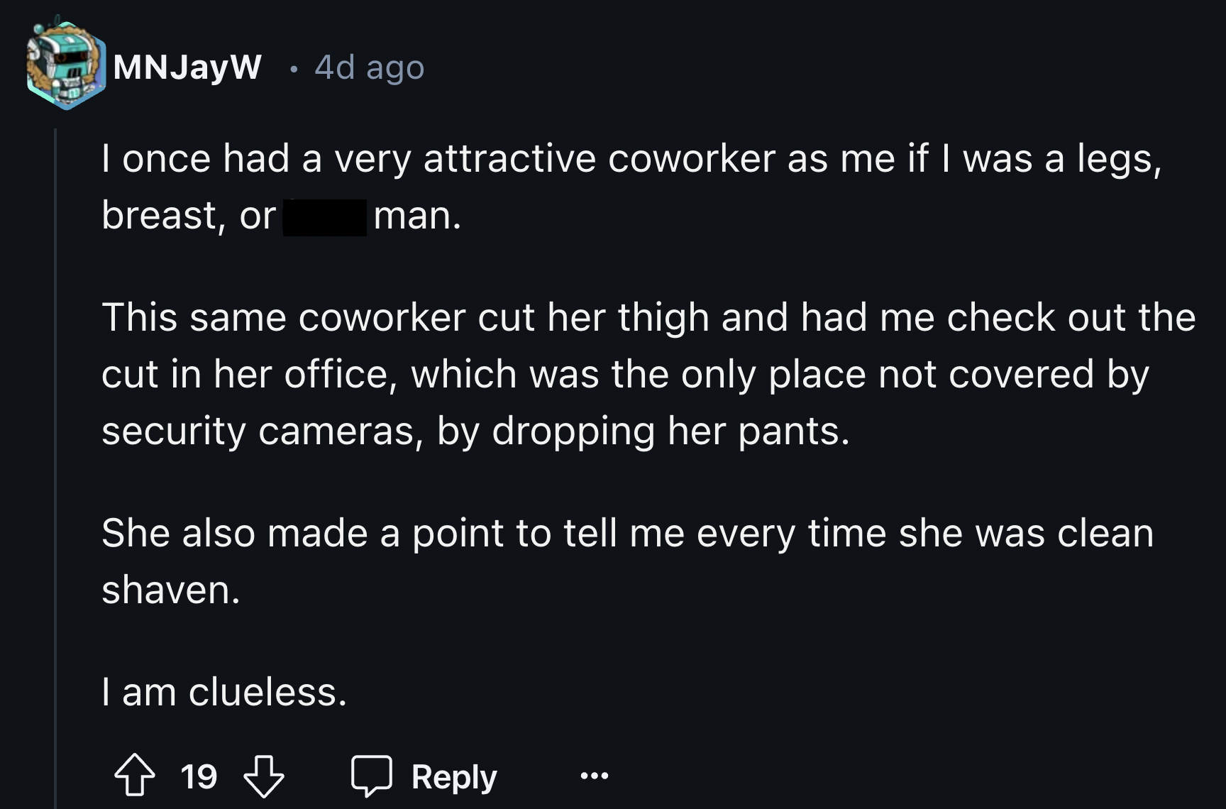 screenshot - MNJayW 4d ago I once had a very attractive coworker as me if I was a legs, breast, or man. This same coworker cut her thigh and had me check out the cut in her office, which was the only place not covered by security cameras, by dropping her 